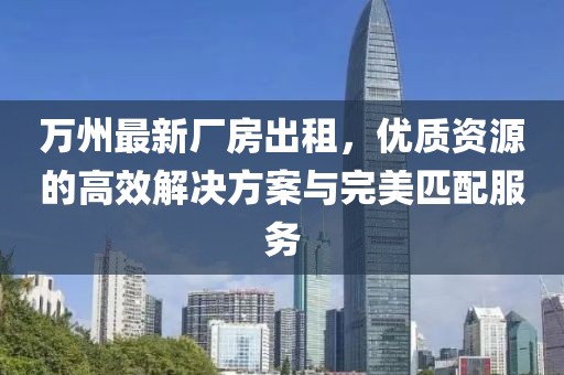萬州最新廠房出租，優(yōu)質(zhì)資源的高效解決方案與完美匹配服務(wù)