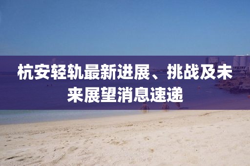 杭安輕軌最新進(jìn)展、挑戰(zhàn)及未來展望消息速遞