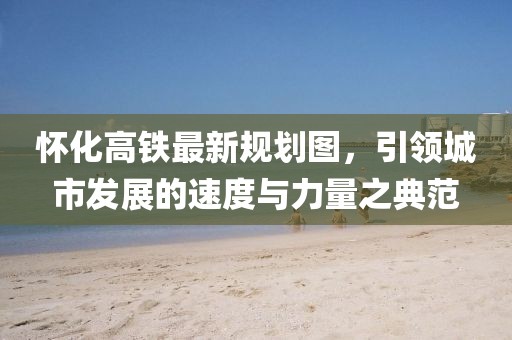 懷化高鐵最新規(guī)劃圖，引領(lǐng)城市發(fā)展的速度與力量之典范