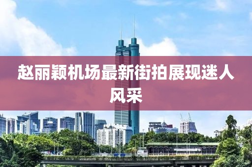趙麗穎機(jī)場最新街拍展現(xiàn)迷人風(fēng)采