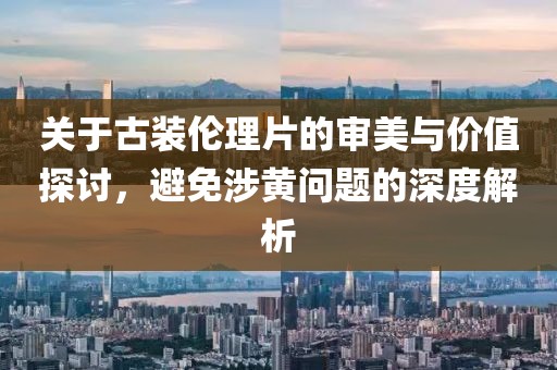 關(guān)于古裝倫理片的審美與價(jià)值探討，避免涉黃問題的深度解析
