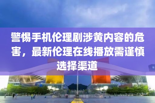 警惕手機倫理劇涉黃內(nèi)容的危害，最新倫理在線播放需謹(jǐn)慎選擇渠道