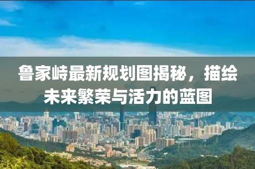 魯家峙最新規(guī)劃圖揭秘，描繪未來繁榮與活力的藍圖