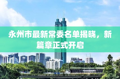 永州市最新常委名單揭曉，新篇章正式開(kāi)啟