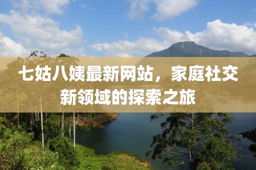 七姑八姨最新網(wǎng)站，家庭社交新領(lǐng)域的探索之旅