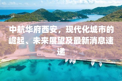 中航華府西安，現代化城市的崛起、未來展望及最新消息速遞