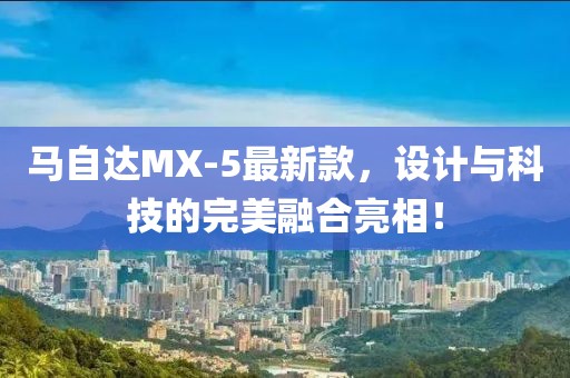 馬自達(dá)MX-5最新款，設(shè)計(jì)與科技的完美融合亮相！
