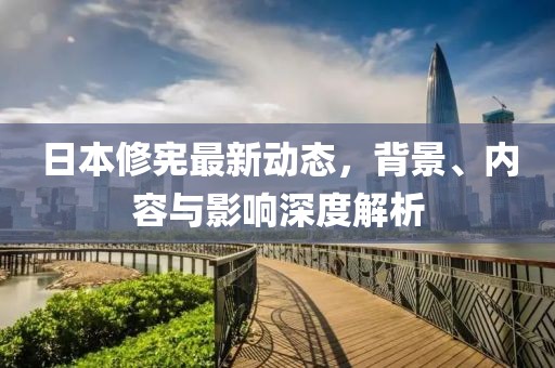 日本修憲最新動態(tài)，背景、內容與影響深度解析