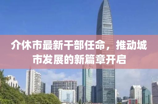 介休市最新干部任命，推動(dòng)城市發(fā)展的新篇章開啟
