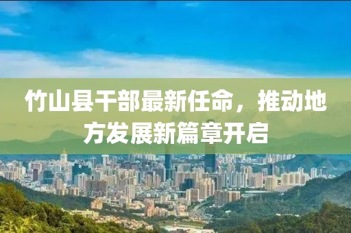 竹山縣干部最新任命，推動(dòng)地方發(fā)展新篇章開(kāi)啟