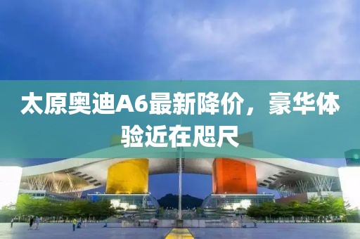太原奧迪A6最新降價(jià)，豪華體驗(yàn)近在咫尺