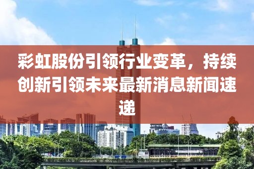 彩虹股份引領(lǐng)行業(yè)變革，持續(xù)創(chuàng)新引領(lǐng)未來(lái)最新消息新聞速遞