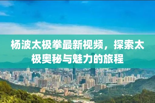 楊波太極拳最新視頻，探索太極奧秘與魅力的旅程
