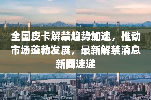 全國皮卡解禁趨勢加速，推動市場蓬勃發(fā)展，最新解禁消息新聞速遞