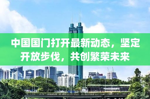 中國國門打開最新動(dòng)態(tài)，堅(jiān)定開放步伐，共創(chuàng)繁榮未來
