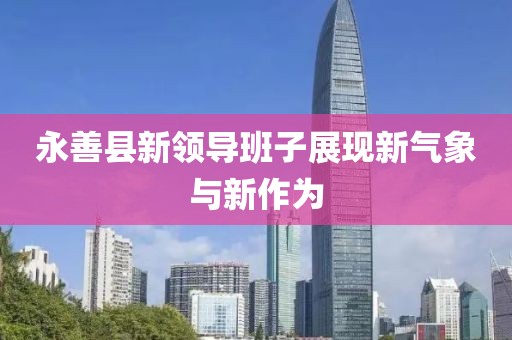 永善縣新領(lǐng)導(dǎo)班子展現(xiàn)新氣象與新作為