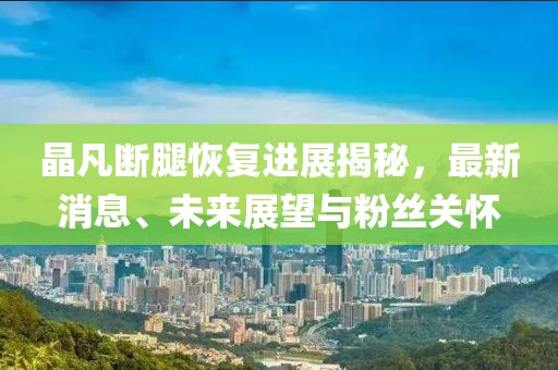 晶凡斷腿恢復(fù)進(jìn)展揭秘，最新消息、未來展望與粉絲關(guān)懷