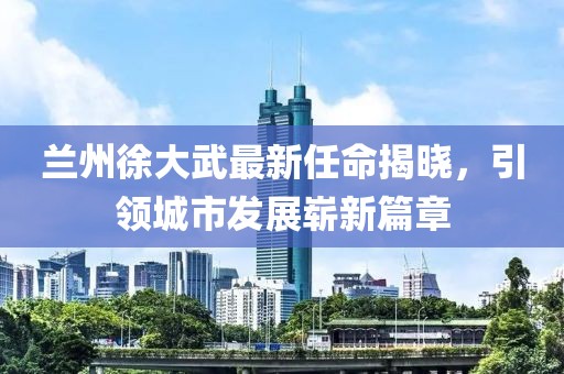 蘭州徐大武最新任命揭曉，引領(lǐng)城市發(fā)展嶄新篇章