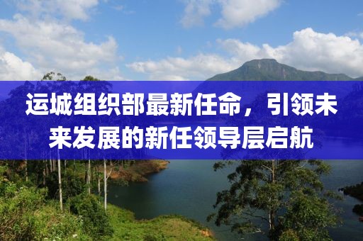 運(yùn)城組織部最新任命，引領(lǐng)未來(lái)發(fā)展的新任領(lǐng)導(dǎo)層啟航