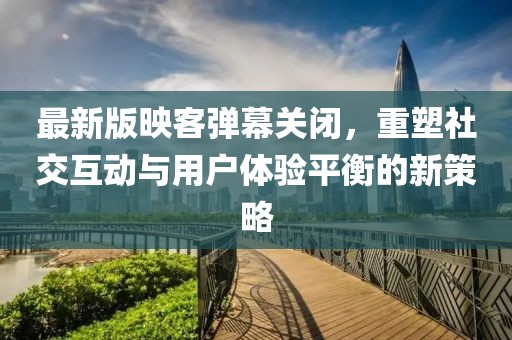 最新版映客彈幕關(guān)閉，重塑社交互動與用戶體驗平衡的新策略