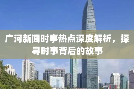 廣河新聞時事熱點深度解析，探尋時事背后的故事