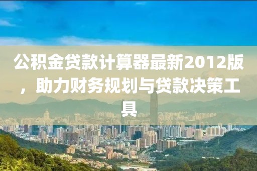 公積金貸款計(jì)算器最新2012版，助力財(cái)務(wù)規(guī)劃與貸款決策工具