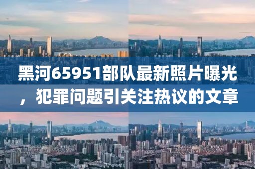 黑河65951部隊(duì)最新照片曝光，犯罪問題引關(guān)注熱議的文章