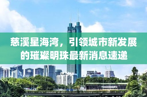 慈溪星海灣，引領(lǐng)城市新發(fā)展的璀璨明珠最新消息速遞