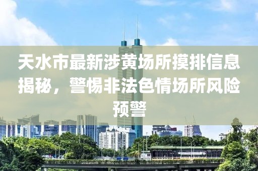 天水市最新涉黃場所摸排信息揭秘，警惕非法色情場所風險預警