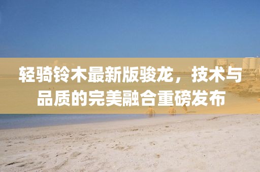 輕騎鈴木最新版駿龍，技術(shù)與品質(zhì)的完美融合重磅發(fā)布