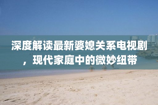深度解讀最新婆媳關(guān)系電視劇，現(xiàn)代家庭中的微妙紐帶