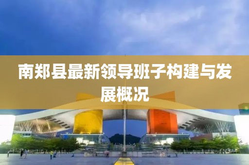 南鄭縣最新領(lǐng)導(dǎo)班子構(gòu)建與發(fā)展概況