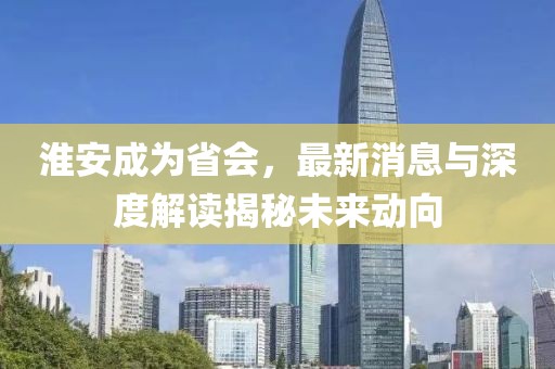 淮安成為省會，最新消息與深度解讀揭秘未來動向