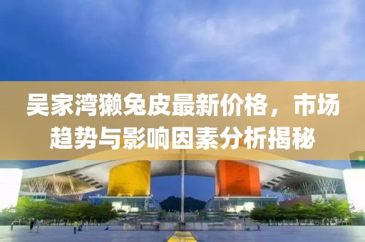 吳家灣獺兔皮最新價(jià)格，市場(chǎng)趨勢(shì)與影響因素分析揭秘