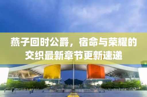 燕子回時公爵，宿命與榮耀的交織最新章節(jié)更新速遞