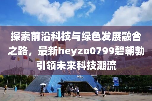 探索前沿科技與綠色發(fā)展融合之路，最新heyzo0799碧朝勃引領(lǐng)未來科技潮流