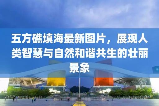 五方礁填海最新圖片，展現(xiàn)人類智慧與自然和諧共生的壯麗景象