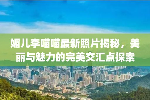 媚兒李喵喵最新照片揭秘，美麗與魅力的完美交匯點(diǎn)探索