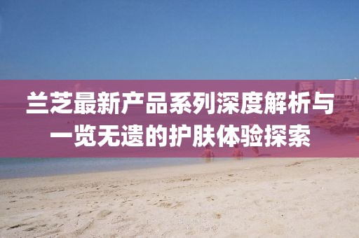 蘭芝最新產(chǎn)品系列深度解析與一覽無遺的護膚體驗探索