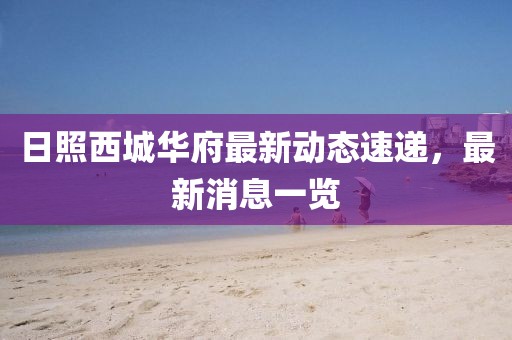 日照西城華府最新動(dòng)態(tài)速遞，最新消息一覽