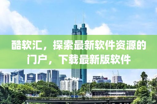 酷軟匯，探索最新軟件資源的門戶，下載最新版軟件