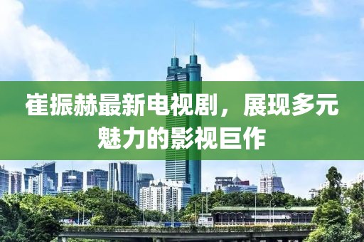 崔振赫最新電視劇，展現(xiàn)多元魅力的影視巨作