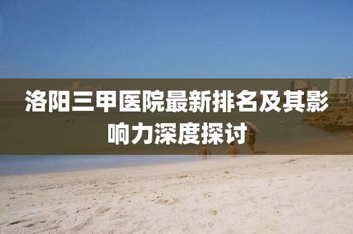 洛陽三甲醫(yī)院最新排名及其影響力深度探討