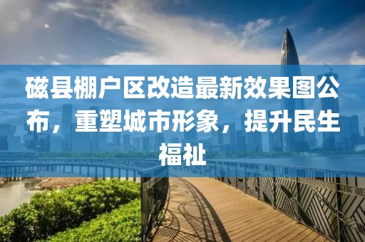 磁縣棚戶區(qū)改造最新效果圖公布，重塑城市形象，提升民生福祉