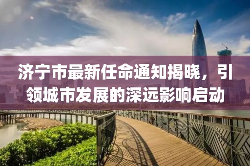 濟(jì)寧市最新任命通知揭曉，引領(lǐng)城市發(fā)展的深遠(yuǎn)影響啟動(dòng)