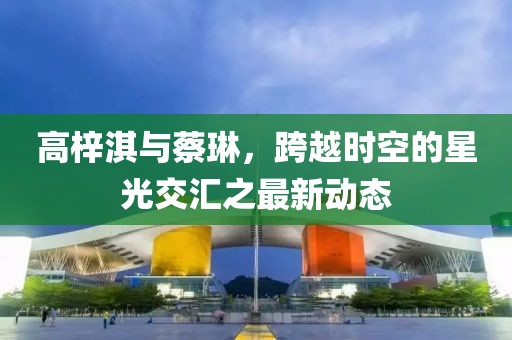 高梓淇與蔡琳，跨越時(shí)空的星光交匯之最新動(dòng)態(tài)