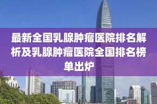 最新全國(guó)乳腺腫瘤醫(yī)院排名解析及乳腺腫瘤醫(yī)院全國(guó)排名榜單出爐