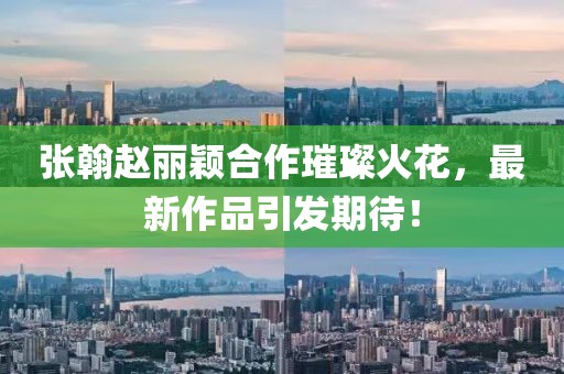 張翰趙麗穎合作璀璨火花，最新作品引發(fā)期待！