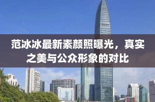 范冰冰最新素顏照曝光，真實(shí)之美與公眾形象的對(duì)比