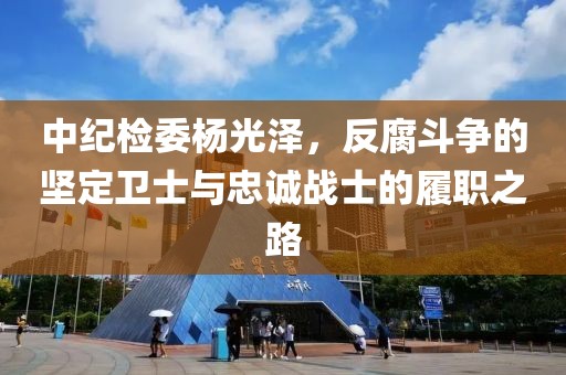中紀(jì)檢委楊光澤，反腐斗爭(zhēng)的堅(jiān)定衛(wèi)士與忠誠(chéng)戰(zhàn)士的履職之路
